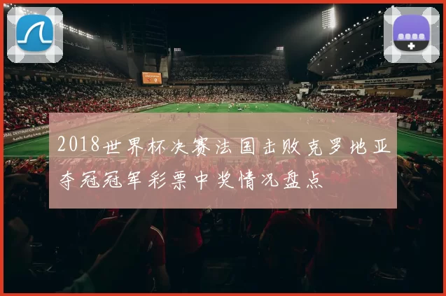 2018世界杯决赛法国击败克罗地亚夺冠冠军彩票中奖情况盘点