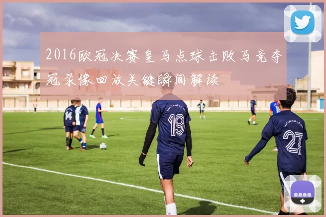 2016欧冠决赛皇马点球击败马竞夺冠录像回放关键瞬间解读