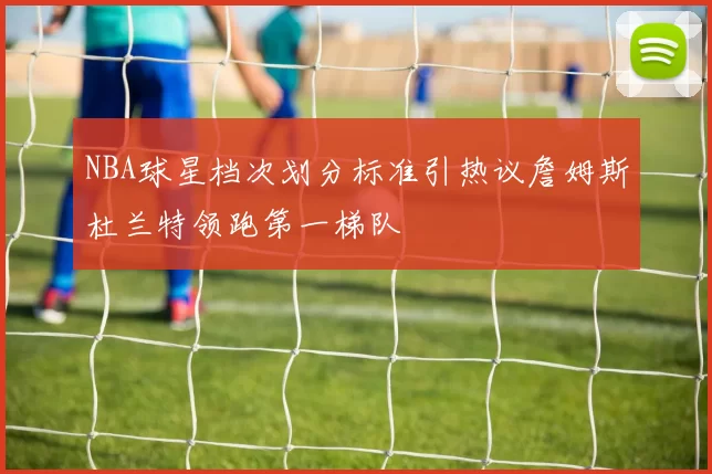 NBA球星档次划分标准引热议詹姆斯杜兰特领跑第一梯队