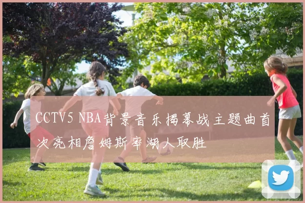 CCTV5 NBA背景音乐揭幕战主题曲首次亮相詹姆斯率湖人取胜