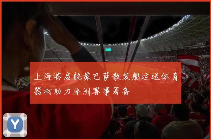 上海港启航蒙巴萨散装船运送体育器材助力非洲赛事筹备