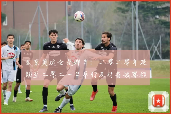 东京奥运会是哪年：二零二零年延期至二零二一年举行及对备战赛程影响