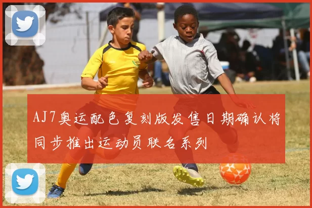 AJ7奥运配色复刻版发售日期确认将同步推出运动员联名系列