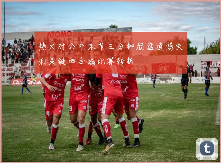 热火对公牛末节三分钟崩盘遗憾失利关键回合成比赛转折