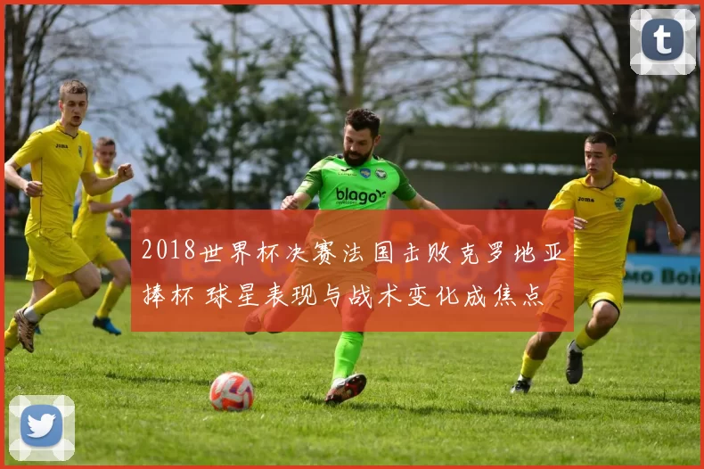 2018世界杯决赛法国击败克罗地亚捧杯 球星表现与战术变化成焦点