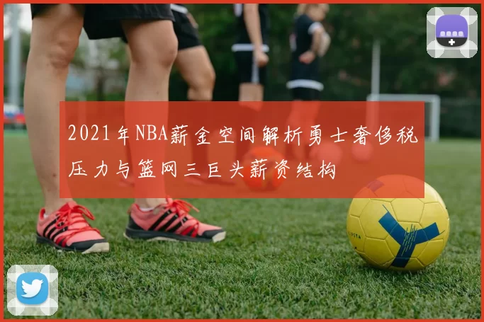 2021年NBA薪金空间解析勇士奢侈税压力与篮网三巨头薪资结构