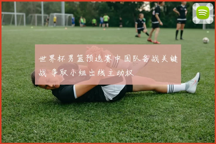 世界杯男篮预选赛中国队备战关键战 争取小组出线主动权