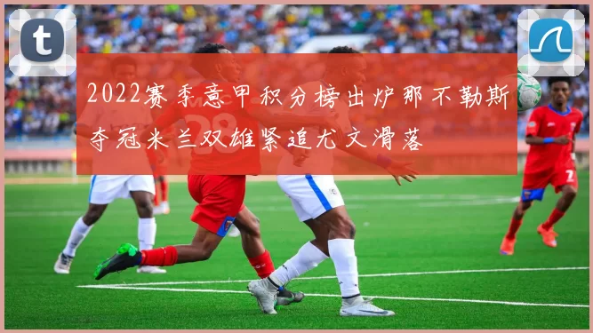 2022赛季意甲积分榜出炉那不勒斯夺冠米兰双雄紧追尤文滑落