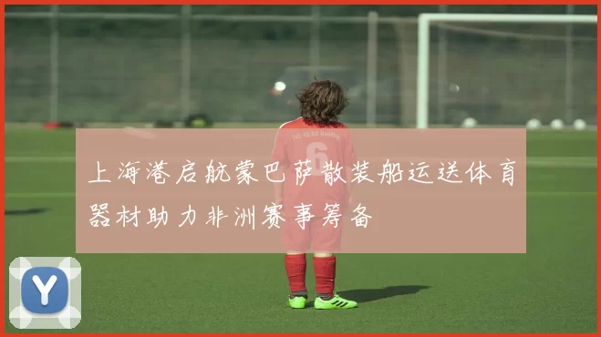 上海港启航蒙巴萨散装船运送体育器材助力非洲赛事筹备