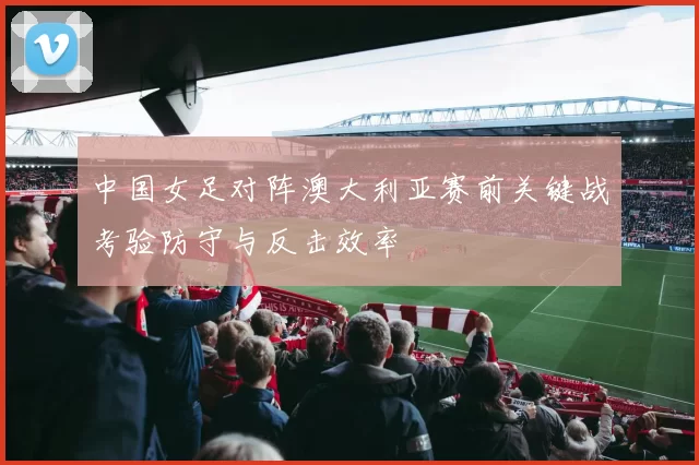 中国女足对阵澳大利亚赛前关键战考验防守与反击效率