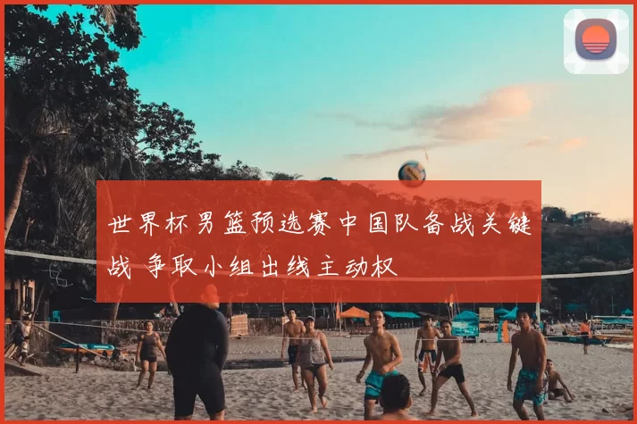 世界杯男篮预选赛中国队备战关键战 争取小组出线主动权