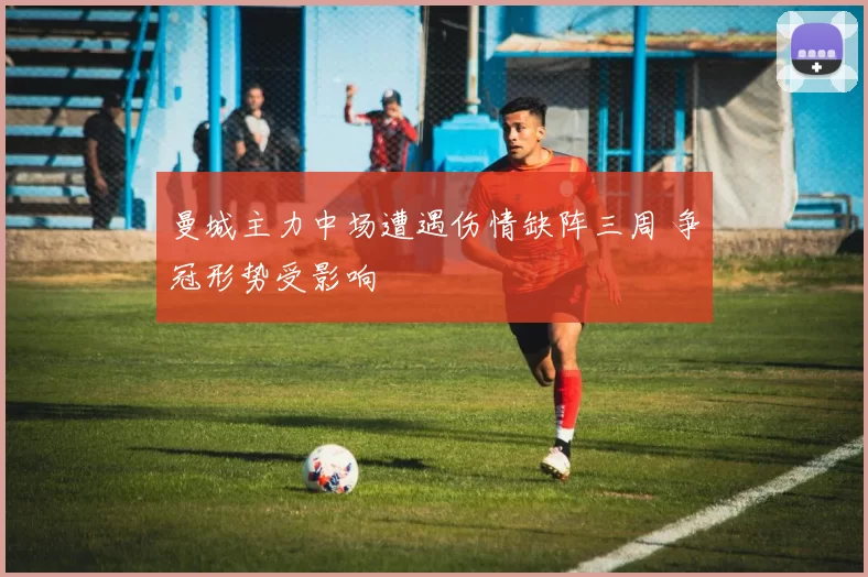 曼城主力中场遭遇伤情缺阵三周 争冠形势受影响