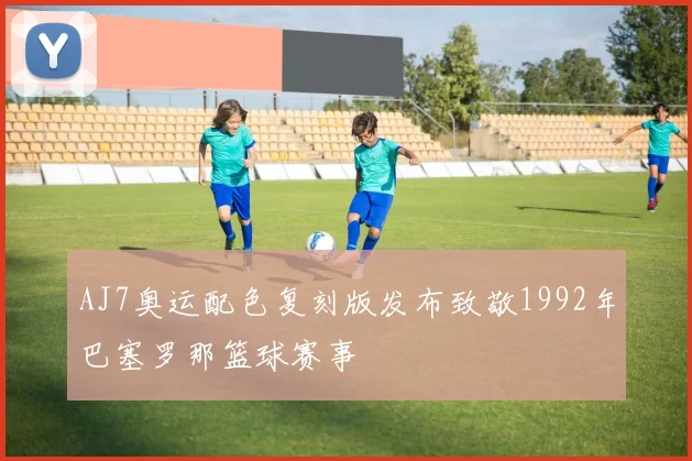 AJ7奥运配色复刻版发布致敬1992年巴塞罗那篮球赛事