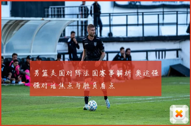 男篮美国对阵法国赛事解析 奥运强强对话焦点与胜负看点