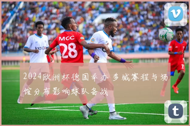 2024欧洲杯德国举办 多城赛程与场馆分布影响球队备战