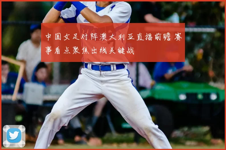 中国女足对阵澳大利亚直播前瞻 赛事看点聚焦出线关键战