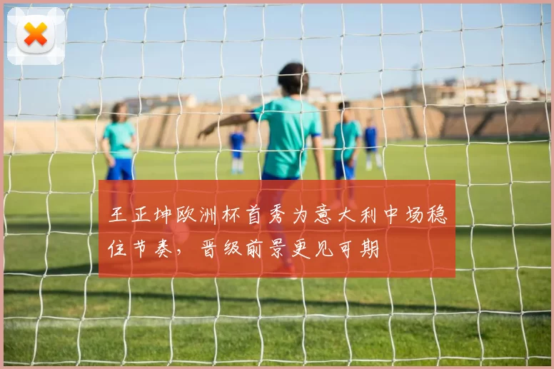 王正坤欧洲杯首秀为意大利中场稳住节奏，晋级前景更见可期