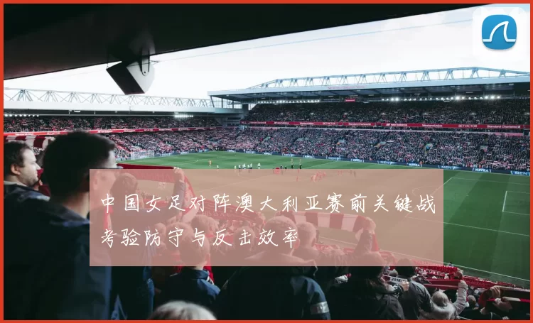 中国女足对阵澳大利亚赛前关键战考验防守与反击效率