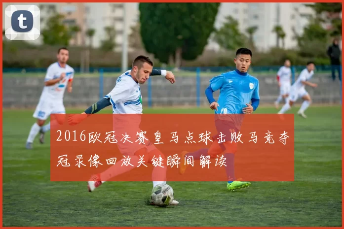 2016欧冠决赛皇马点球击败马竞夺冠录像回放关键瞬间解读