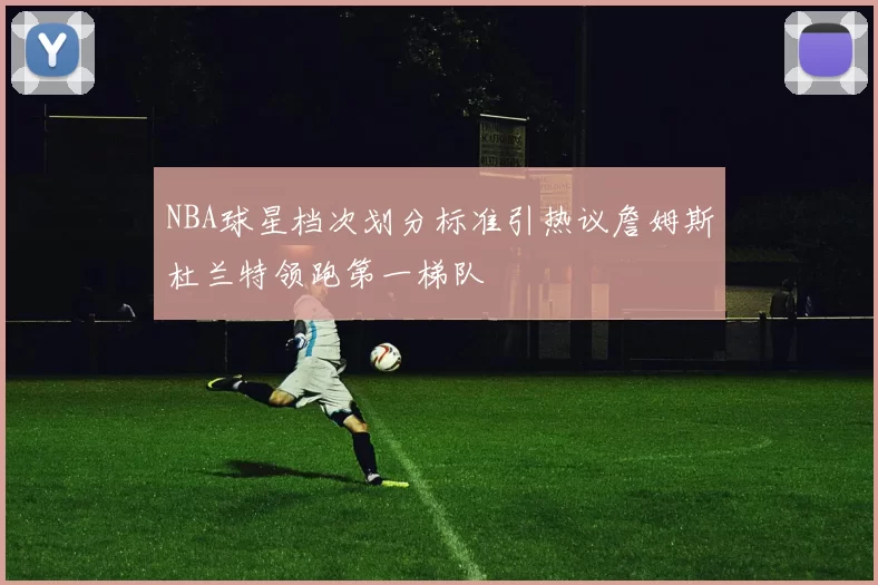 NBA球星档次划分标准引热议詹姆斯杜兰特领跑第一梯队