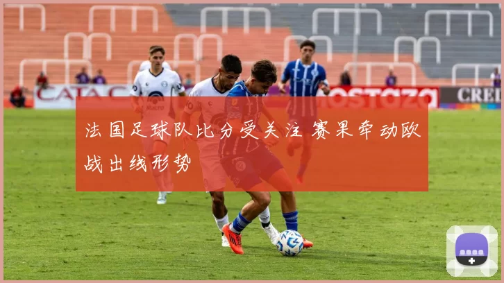 法国足球队比分受关注 赛果牵动欧战出线形势