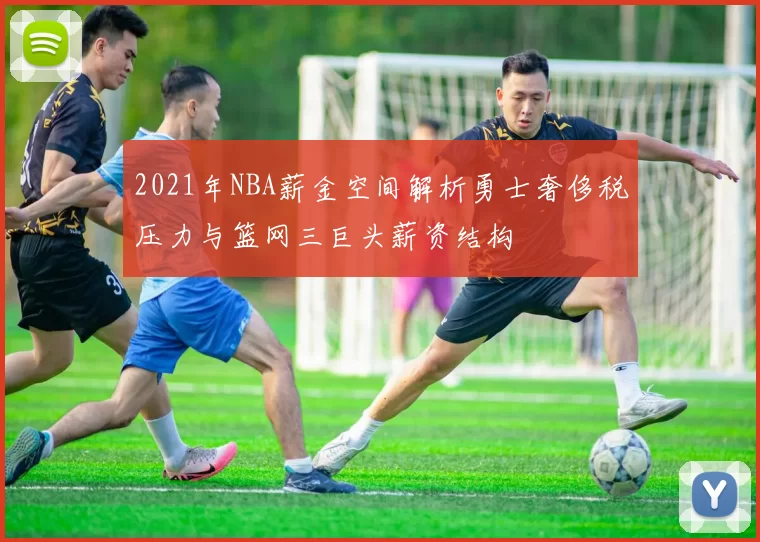 2021年NBA薪金空间解析勇士奢侈税压力与篮网三巨头薪资结构