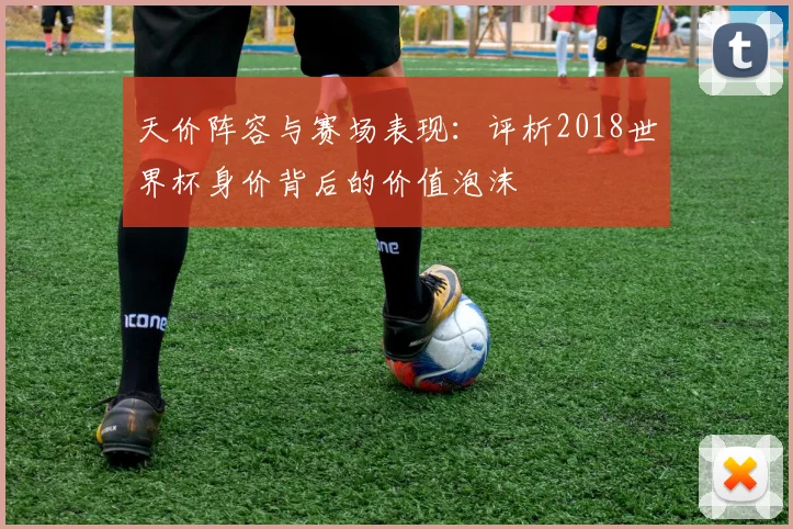 天价阵容与赛场表现：评析2018世界杯身价背后的价值泡沫