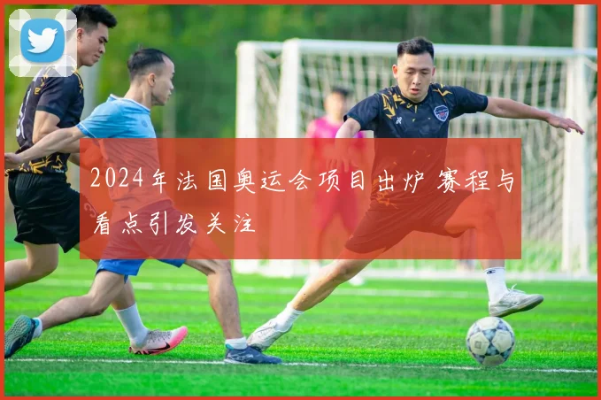 2024年法国奥运会项目出炉 赛程与看点引发关注