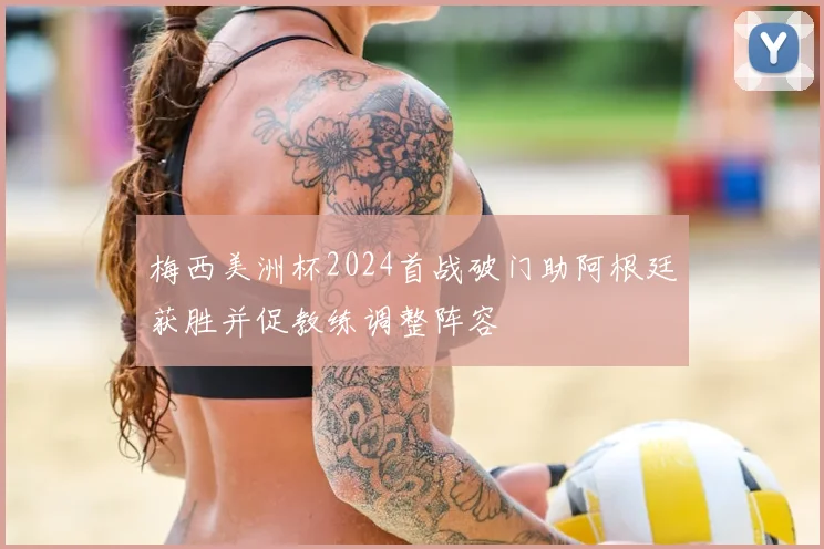 梅西美洲杯2024首战破门助阿根廷获胜并促教练调整阵容