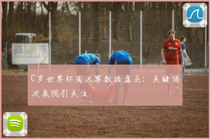 C罗世界杯淘汰赛数据盘点:关键场次表现引关注