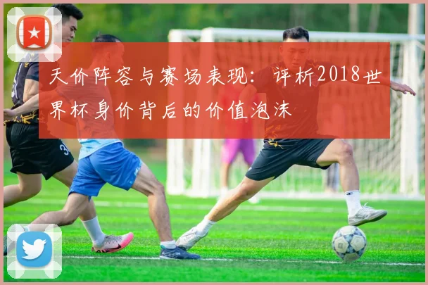 天价阵容与赛场表现：评析2018世界杯身价背后的价值泡沫